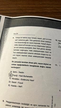 Divan Şiiri
8. Türkçe bir kelime olup "cinaslı, kapalı, gizli ve imali
söz" anlamına gelir. Türk şairlerinin divan edebiya-
tına kazandırdığı bir nazım biçimidir. Felsefi düşün-
celer, tasavvufî konular ve ince düşünceleri işleme-
ye son derece elverişlidir. Eski Türk şiirinin dörtlük-
lerinden doğmuştur. Halk edebiyatındaki mani ve
İran edebiyatındaki rubainin etkisiyle oluşan bu na-
zım biçimi maninin divan edebiyatındaki karşılığı
sayılır.
Bu parçada tanıtılan divan şiiri, nazım biçimi ve
ustası aşağıdakilerin hangisinde doğru olarak
verilmiştir?
A) Şarkı - Nedim
B Tuyuğ - Kadı Burhanettin
C) Murabba - Enderunlu Vasif
D) Gazel-Fuzuli
E) Kaside - Nefi
9. Peygamberimizin övüldüğü ve aynı zamanda ha-
yatının anlatıldığı bir manni
DIN YAYINLARI
10. Aşa
den
A) E
11. I.
ORA
11.