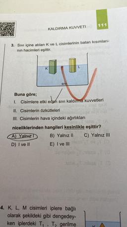 KALDIRMA KUVVETIO
3. Sıvı içine atılan K ve L cisimlerinin batan kısımları-
nın hacimleri eşittir.
K
SIVI
Buna göre;
eden
1. Cisimlere etki eden sıvı kaldırma kuvvetleri
II. Cisimlerin özkütleleri
III. Cisimlerin hava içindeki ağırlıkları
111
4. K, L, M cisimleri iplere bağlı
olarak şekildeki gibi dengedey-
ken iplerdeki T₁, T₂ gerilme
3
niceliklerinden hangileri kesinlikle eşittir?
The T
A) Yalnız T
B) Yalnız II C) Yalnız III
D) I ve II
E) I ve III
V
nel