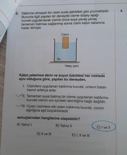 3. Deforme olmayan bir cisim suda şekildeki gibi yüzmektedir.
Bununla ilgili yapılan bir deneyde cisme düşey aşağı
kuvvet uygulanılarak cismin önce suya yavaş yavaş
tamamen batması sağlanmış sonra cisim kabın tabanına
kadar itilmiştir.
Su
Cisim
Yatay (yer)
Kabin yeterince derin ve suyun özkütlesi her noktada
aynı olduğuna göre, yapılan bu deneyden,
I. Cisimlere uygulanan kaldırma kuvveti, onların batan
hacmi arttıkça artar.
II. Tamamen suya batmış bir cisme uygulanan kaldırma
kuvveti cismin Sıvı içindeki derinliğine bağlı değildir.
D) II ve III
III. Yüzen cisimlere etki eden kaldırma kuvveti, cismin
ağırlığına eşit büyüklüktedir.
sonuçlarından hangilerine ulaşılabilir?
A) Yalnız I
B) Yalnız II
E) I, II ve III
C) I ve II
4.