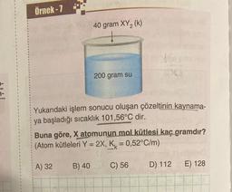 Örnek-7
40 gram XY₂ (k)
A) 32
200 gram su
Yukarıdaki işlem sonucu oluşan çözeltinin kaynama-
ya başladığı sıcaklık 101,56°C dir.
B) 40
Buna göre, X atomunun mol kütlesi kaç gramdır?
(Atom kütleleri Y = 2X, K = 0,52°C/m)
30
C) 56
D) 112
E) 128