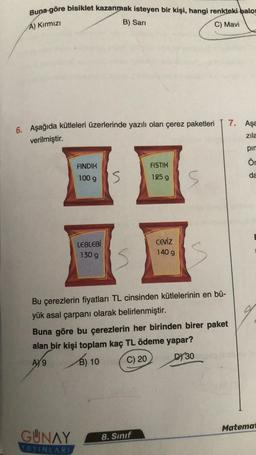 Buna göre bisiklet kazanmak isteyen bir kişi, hangi renkteki balo
A) Kırmızı
B) Sarı
C) Mavi
6. Aşağıda kütleleri üzerlerinde yazılı olan çerez paketleri
verilmiştir.
FINDIK
100 g
LEBLEBİ
130 g
S
FISTIK
125 g
Ceviz
140 g
GUNAY 8. Sınıf
YAYINLARI
S
Bu çerezlerin fiyatları TL cinsinden kütlelerinin en bü-
yük asal çarpanı olarak belirlenmiştir.
Buna göre bu çerezlerin her birinden birer paket
alan bir kişi toplam kaç TL ödeme yapar?
AY 9
B) 10
C) 20
DY 30
7. Aşa
zıla
pin
Ör
da
Matemat