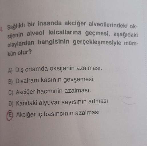 4. Sağlıklı bir insanda akciğer alveollerindeki ok-
sijenin alveol kılcallarına geçmesi, aşağıdaki
olaylardan hangisinin gerçekleşmesiyle müm-
kün olur?
A) Dış ortamda oksijenin azalması.
B) Diyafram kasının gevşemesi.
C) Akciğer hacminin azalması.
D) Kand