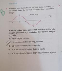 TYT/FİZİK
5. Esnek bir ortamda oluşturulan enine bir dalga ortam boyun-
ca hareket eder. Bu hareket sırasında ortam tanecikleri
titreşir.
A
B
C
D
Hareket yönü
E
F
Yukarıda verilen dalga şemasında ortam taneciklerinin
titreşim yönleriyle ilgili aşağıdaki ifadelerden hangisi
doğrudur?
AY ABDEF eğrisi boyunca
B) BC noktalarını birleştiren çizgiye paralel
C) BC noktalarını birleştiren çizgiye dik
D) ADF noktalarını birleştiren doğruya paralel
E) ADF noktalarını birleştiren doğru boyunca farklı açılarla
7.