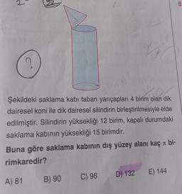 A) 81
CERARY
Şekildeki saklama kabı taban yarıçapları 4 birim olan dik
dairesel koni ile dik dairesel silindirin birleştirilmesiyle elde
edilmiştir. Silindirin yüksekliği 12 birim, kapalı durumdaki
saklama kabının yüksekliği 15 birimdir.
J
Buna göre saklama kabının dış yüzey alanı kaç bi-
rimkaredir?
B) 90
31
16
C) 96
D) 132 E) 144
8.