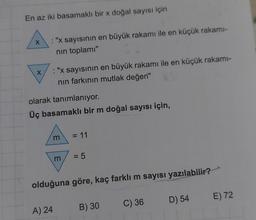 En az iki basamaklı bir x doğal sayısı için
X
X
"x sayısının en büyük rakamı ile en küçük rakamı-
nın toplamı"
: "x sayısının en büyük rakamı ile en küçük rakamı-
nın farkının mutlak değeri"
olarak tanımlanıyor.
Üç basamaklı bir m doğal sayısı için,
m
A) 24
m
= 11
= 5
olduğuna göre, kaç farklı m sayısı yazılabilir?
B) 30
C) 36
D) 54
E) 72