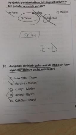 Aşağıdaki şehirlerden hangisi bölgesel etkiye sa-
hip şehirler arasında yer alır?
sta
A) Paris
D) Tahran
B) Roma
ota
15. Aşağıdaki şehirlerin gelişmesinde etkili olan fonk-
siyon hangisinde yanlış verilmiştir?
A) New York - Ticaret
B) Marsilya - Maden
C) Kuveyt - Maden
D) Oxford - Eğitim
E Kalküta - Ticaret
syslysa 10010
C) Mekke
E) İstanbul
10
1