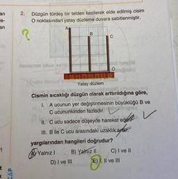 an
le-
an
ri
t
CAP
2.
Düzgün türdeş bir telden kesilerek elde edilmiş cisim
O noktasından yatay düzleme duvara sabitlenmiştir.
A
nemamet sbue levlid
hans ilewux miner
B
C
Yatay düzlem
tutiyəylia
Omputad
or Undise !
D) I ve III
nejonesd
sprblabriolea alimlar.
Cismin sıcaklığı düzgün olarak arttırıldığına göre,
Misss lomeed nisso bisige?!
I. A ucunun yer değiştirmesinin büyüklüğü B ve
sboclipicy
C ucununkinden fazladır.
✓
II.
C ucu sadece düşeyde hareket eder
dici
III. B ile C ucu arasındaki uzaklık artar.
ikaytar.
yargılarından hangileri doğrudur?
Yalnız I
B) Yalnız II
C) I ve II
E) I, II ve III