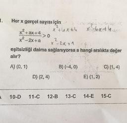 1.
A
Her x gerçel sayısı İçin
X+ ax +4
x-2x+a
A) (0, 1)
r
D) (2, 4)
x +4x +4
2
X - 2x + 1
eşitsizliği daima sağlanıyorsa a hangi aralikta değer
alır?
XARA
Xx
B) (-4,0)
E) (1, 2)
C) (1,4)
10-D 11-C 12-B 13-C 14-E 15-C