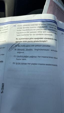 Fatoş, Taner,
er, otobüsün
oturmuşlar-
rin numa-
erin otur-
SI 4'ten
inlik-
SINAV
10. Özne; yüklemin bildirdiği işi yapan, yüklemin bil.
dirdiği durumu üzerine alan ögedir. "Akıllı tele
hayatımızın bir parçası olma işini üzerine alan
fonlar hayatımızın bir parçasıdır." cümlesinde
"akıllı telefonlar"dır ve cümlenin öznesidir.
Bu açıklamaya göre aşağıdaki cümlelerin han-
gisinde özne yanlış gösterilmiştir?
Bu mutlu günü iple çekiyor çocuklar.
B) Bilinçsiz tüketim, öngörülemeyen sonuçlar
doğurur.
C) Usulca yağan yağmur, her insana biraz olsun
huzur verir.
D) İyi bir roman her yaştan insana seslenmelidir.
11.