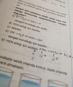 KOH kuvvetli baz, HCN ise zayıf asittir, eşit molde
KOH ve HCN'nin içeren sulu çözeltiler karıştırılı-
yor.
0,3
D) 0,4
T
S
ni kaç lit-
Oluşan sulu çözeltinin asidik, bazik veya nötr
olduğu konusunda aşağıdakilerden hangisi
doğrudur?
A) K+ H₂O = KOH + H+ (
A dengesi kurulduğu için asittir.
B) KOH arttığı için baziktir.
C) Nötrdür.
E) 0,5
D) CN + H₂O = HCN + OH
mat dengesi kurulduğu için baziktir.
E) HCN arttığı için asidiktir. KOH + HCN KCN
1
1
10-5
10.5
indikatör asidik ortamda kırmızı, bazik ortamda
renk almaktadır.
l
