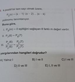 D. k pozitif bir tam sayı olmak üzere,
P₁(x) = (x - 1) (x - 2)... (x - k)
polinomu tanımlanıyor.
Buna göre,
1. Pg(m) = 0 eşitliğini sağlayan 8 farklı m değeri vardır.
II. P-(6) = P6(7)
P5(7)
P₁(7)
4
P₁ (6)
4
P3 (6)
yargılarından hangileri doğrudur?
A) Yalnız I
B) I ve II
III.
D) II ve III
E) I, II ve III
C) I ve III