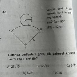 40.
A
12
B
05D) 6√21
Yandaki şekil bir dik
dairesel koninin açıl-
mış biçimidir.
m(ATB) = 90°
|TB| = 12 cm
Yukarıda verilenlere göre, dik dairesel koninin
hacmi kaç π cm³ tür?
A) 27√15
B) 12/13
E) 9√6
C) 9/15