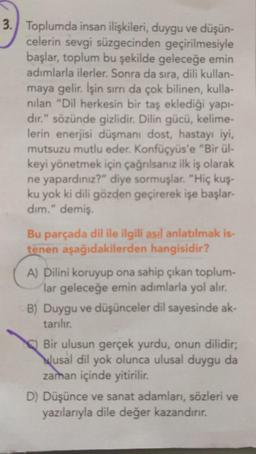 3. Toplumda insan ilişkileri, duygu ve düşün-
celerin sevgi süzgecinden geçirilmesiyle
başlar, toplum bu şekilde geleceğe emin
adımlarla ilerler. Sonra da sıra, dili kullan-
maya gelir. İşin sırrı da çok bilinen, kulla-
nılan "Dil herkesin bir taş eklediği yapı-
dır." sözünde gizlidir. Dilin gücü, kelime-
lerin enerjisi düşmanı dost, hastayı iyi,
mutsuzu mutlu eder. Konfüçyüs'e "Bir ül-
keyi yönetmek için çağrılsanız ilk iş olarak
ne yapardınız?" diye sormuşlar. "Hiç kuş-
ku yok ki dili gözden geçirerek işe başlar-
dım." demiş.
Bu parçada dil ile ilgili asıl anlatılmak is-
tenen aşağıdakilerden hangisidir?
A) Dilini koruyup ona sahip çıkan toplum-
lar geleceğe emin adımlarla yol alır.
B) Duygu ve düşünceler dil sayesinde ak-
tarılır.
Bir ulusun gerçek yurdu, onun dilidir;
usal dil yok olunca ulusal duygu da
zaman içinde yitirilir.
D) Düşünce ve sanat adamları, sözleri ve
yazılarıyla dile değer kazandırır.