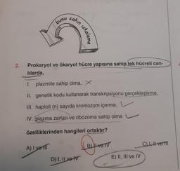 2.
bunu
sakın
iskalama
Prokaryot ve ökaryot hücre yapısına sahip tek hücreli can-
lılarda,
1. plazmite sahip olma, X
II. genetik kodu kullanarak transkripsiyonu gerçekleştirme,
III. haploit (n) sayıda kromozom içerme,
IV. (plazma zarları ve ribozoma sahip olma
özelliklerinden hangileri ortaktır?
A) I ve fil
Laye
D) I, II ve IV
B) ve TV
E) II, III ve IV
C), Ive t