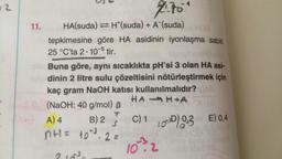 2
11.
4₁70*
HA(suda) ⇒ H*(suda) + A (suda) HOX
tepkimesine göre HA asidinin iyonlaşma sabiti
25 °C'ta 2.10-5 tir.
Buna göre, aynı sıcaklıkta pH'si 3 olan HA asi-
dinin 2 litre sulu çözeltisini nötürleştirmek için
kaç gram NaOH katısı kullanılmalıdır? job
HAHA
(NaOH: 40 g/mol) B
C) 103 E) 0,4
10.2
A) 4
S
B) 2
n+1 = 10²³.2 =
obdon S