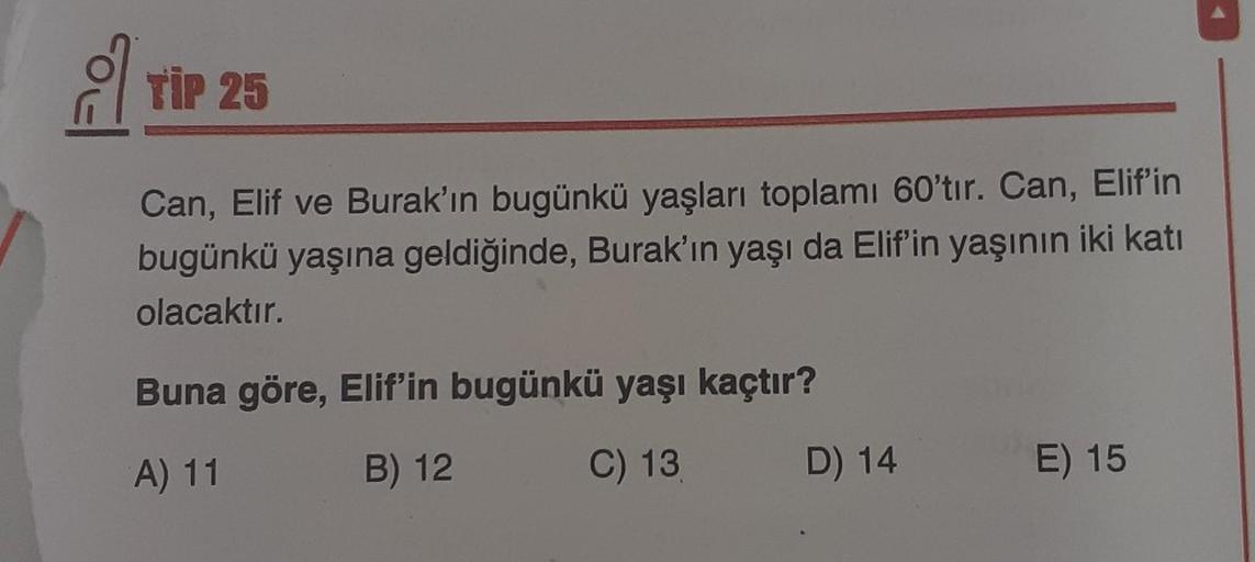 TİP 25
Can, Elif ve Burak'ın bugünkü yaşları toplamı 60'tır. Can, Elif'in
bugünkü yaşına geldiğinde, Burak'ın yaşı da Elif'in yaşının iki katı
olacaktır.
Buna göre, Elif'in bugünkü yaşı kaçtır?
A) 11
B) 12
C) 13
D) 14
E) 15