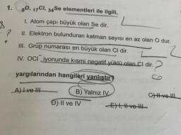 1.80, 17Cl, 34Se elementleri ile ilgili,
1. Atom çapı büyük olan Se dir.
II. Elektron bulunduran katman sayısı en az olan O dur.
III. Grup numarası en büyük olan Cl dir.
IV. OCI iyonunda kısmi negatif yüklü olan Cl dir.
yargılarından hangileri yanlıştır
A) I ve III
—
B) Yalnız IV
Đ) II ve IV
E) I, II ve III
CHH ve III