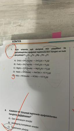 8.
KİMYA
100
7. Aynı ortamda eşit derişimli HCI çözeltileri ile
gerçekleştirilen aşağıdaki tepkimelerden hangisi en hızlı
gerçekleşir? (Zn, 26 Fe, 12Mg, 11Na, 19K)
02
A) Zn(k) + 2HCl(suda) →→→ ZnCl₂(k) + H₂(g)
2
B) Fe(k) + 2HCl(suda) → FeCl₂(k) + H₂(g)
07
C) Mg(k) + 2HCl(suda) → MgCl₂(k) + H₂(g)
D) Na(k) + HCl(suda) → NaCl(k) + 1/2 H₂(g)
E) K(k) + HCl(suda) → KCI(k) + 1/2 H₂(g)
Katalizör bir kimyasal tepkimede aşağıdakilerden
hangisini değiştiremez?
A) Geri aktivasyon enerjisi
B) Aktifleşmiş kompleksin enerjisi
C) Tepkimenin yönünü