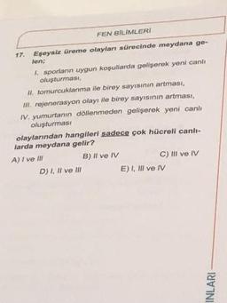 FEN BİLİMLERİ
Eşeysiz üreme olayları sürecinde meydana ge-
len;
1. sporların uygun koşullarda gelişerek yeni canlı
oluşturması,
II. tomurcuklanma ile birey sayısının artması,
III. rejenerasyon olayı ile birey sayısının artması,
IV. yumurtanın döllenmeden gelişerek yeni canli
oluşturması
17.
olaylarından hangileri sadece çok hücreli canlı-
larda meydana gelir?
A) I ve III
B) Il ve IV
D) I, II ve Ill
C) III ve IV
E) I, III ve IV
INLARI