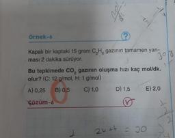 Örnek-6
Tr
2 6
Kapalı bir kaptaki 15 gram C₂H gazının tamamen yan-
ması 2 dakika sürüyor.
2
Bu tepkimede CO₂ gazının oluşma hızı kaç mol/dk.
olur? (C: 12 g/mol, H: 1 g/mol)
A) 0,25 B) 0,5
C) 1,0
Çözüm-6
D) 1,5
24+6
30/8
E) 2,0
= 30
2