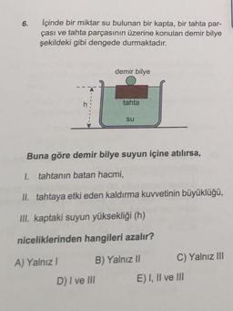 6.
İçinde bir miktar su bulunan bir kapta, bir tahta par-
çası ve tahta parçasının üzerine konulan demir bilye
şekildeki gibi dengede durmaktadır.
h
A) Yalnız I
demir bilye
D) I ve III
tahta
Buna göre demir bilye suyun içine atılırsa,
1. tahtanın batan hacmi,
II. tahtaya etki eden kaldırma kuvvetinin büyüklüğü,
III. kaptaki suyun yüksekliği (h)
niceliklerinden hangileri azalır?
B) Yalnız II
su
C) Yalnız III
E) I, II ve III