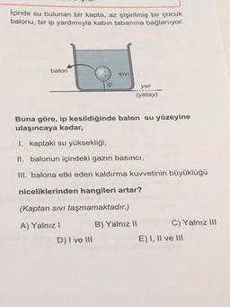 Içinde su bulunan bir kapta, az şişirilmiş bir çocuk
balonu, bir ip yardımıyla kabın tabanına bağlanıyor.
balon
ip
SIVI
D) I ve III
yor
(yatay)
Buna göre, ip kesildiğinde balon su yüzeyine
ulaşıncaya kadar,
I. kaptaki su yüksekliği,
II. balonun içindeki gazın basıncı,
III. balona etki eden kaldırma kuvvetinin büyüklüğü
niceliklerinden hangileri artar?
(Kaptan sıvı taşmamaktadır.)
A) Yalnız I
B) Yalnız II
C) Yalnız III
E) I, II ve III