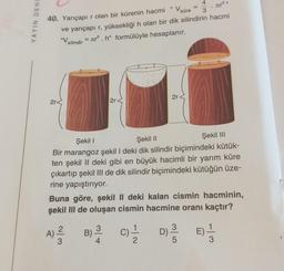 YAYIN DENE
2r<
11
40. Yarıçapı r olan bir kürenin hacmi
J³"
ve yarıçapı r, yüksekliği h olan bir dik silindirin hacmi
"V = л².h" formülüyle hesaplanır.
silindir
2r-
w/N
4
V küre 3
A) ²/2/2
=
2r<
.
Şekil I
Şekil II
Şekil III
Bir marangoz şekil I deki dik silindir biçimindeki kütük-
ten şekil II deki gibi en büyük hacimli bir yarım küre
çıkartıp şekil III de dik silindir biçimindeki kütüğün üze-
rine yapıştırıyor.
Buna göre, şekil II deki kalan cismin hacminin,
şekil III de oluşan cismin hacmine oranı kaçtır?
3
(C)=1/12
/