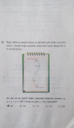 32. Bilge defterine pastel boyası ile şekildeki gibi doğru parçaları
çiziyor. Çizdiği doğru parçaları arasındaki açıları aşağıdaki gi-
bi isimlendiriyor.
110%
Dz
Oy
En üst ve en alttaki doğru parçaları birbirine paralel ve
x + y + z = 390° olduğuna göre, a kaç derecedir?
A 100
B) 105
C) 110
D) 115
E) 120