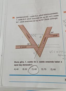 30. Şekildeki planda 1. sokak ile 2. sokak birbirine paraleldir.
1. cadde ile 2. sokak arasındaki dar açı 55° ve 2. cadde
ilé 1. sokak arasındaki dar açı ise 65° olarak verilmiştir.
1- cadde
2. sokak
5,5°
55
2. cadde
65°
1. sokak
65+X+55
32
Buna göre, 1. cadde ile 2. cadde arasında kalan x
açısı kaç derecedir?
A) 40
B) 50
C) 60 D) 70 E) 80
10+x
T
