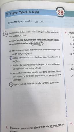 TYT (Temel Yeterlilik Testi)
Bu testte 6 soru vardır. 25.02
39
1. Çeşitli nedenlerle genetik yapıda oluşan kalıtsal bozulma-
lara mutasyon denir.
Aşağıda verilen durumlardan hangisi mutasyon olarak
tanımlanabilecek bir olay değildir?
A) Homolog olmayan kromozomlar arasında meydana
gelen parça değişimi
Anafaz I evresinde homolog kromozomların bağımsız
dağılımı
C) Anafaz II evresinde hücredeki gonozoma ait kardeş
kromatitlerin aynı kutba gitmesi
D) Mayoz bölünme öncesinde meydana gelen replikas-
yon sırasında bir genin yapısından bir tane nükleotit
kopması
(E) Zigotta belirli bir kromozomdan üç tane bulunması
av 18
2. İnsanların yaşamlarını sürdürmek için doğaya müda-
halelori:
3. Vejeta
1. Mi
siz
Prf Yayınları
II. B
y
IV.
ra
bilc
AT
4.