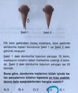 9
30X Aste mula Şekil 1
Dik koni şeklindeki özdeş külahlara, küre şeklinde
dondurma topları konulunca Şekil 1 ve Şekil 2 deki
görüntü oluşuyor.
Şekil 2
Şekil 1 deki dondurma topunun yarıçapı 15 birim,
merkezinin külahın taban merkezine uzaklığı 9 birim-
dir. Şekil 2 deki dondurma topunun yarıçapı ise 20
birimdir.
B) 4
Buna göre, dondurma toplarının külah içinde ka-
lan parçalarının külahın tepesine en kısa uzaklık-
larının farkı aşağıdakilerden hangisi olabilir?
A) 5
C) 3
D) 2
E) 1