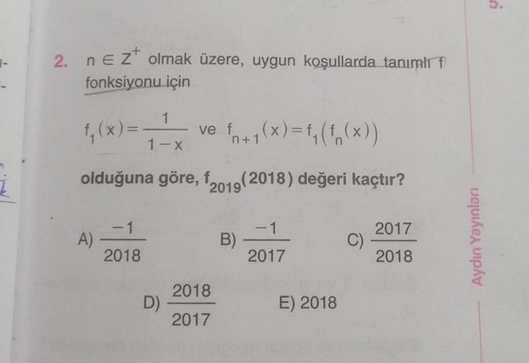 į
2. n E Z olmak üzere, uygun koşullarda tanımlı f
fonksiyonu için
1
f₁(x) = - ve f₁+1(x)=f₁ (f(x))
1-x
olduğuna göre, f2019(2018) değeri kaçtır?
A)
-1
2018
D)
2018
2017
B)
-1
2017
E) 2018
C)
2017
2018
Aydın Yayınları
S