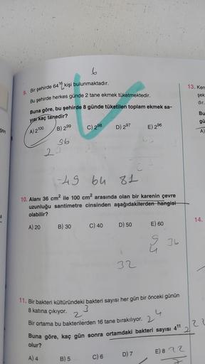 gen
a
6
9. Bir şehirde 640 kişi bulunmaktadır.
Bu şehirde herkes günde 2 tane ekmek tüketmektedir.
Buna göre, bu şehirde 8 günde tüketilen toplam ekmek sa-
yısı kaç tanedir?
A) 2100
B) 299
36
22
A) 4
B) 30
C) 2.98
-49
bu 81
10. Alanı 36 cm² ile 100 cm² ara