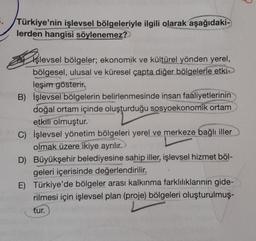 .
Türkiye'nin işlevsel bölgeleriyle ilgili olarak aşağıdaki-
lerden hangisi söylenemez?
Işlevsel bölgeler; ekonomik ve kültürel yönden yerel,
bölgesel, ulusal ve küresel çapta diğer bölgelerle etki->
leşim gösterir.
B) İşlevsel bölgelerin belirlenmesinde insan faaliyetlerinin
doğal ortam içinde oluşturduğu sosyoekonomik ortam
etkili olmuştur.
C) İşlevsel yönetim bölgeleri yerel ve merkeze bağlı iller
olmak üzere ikiye ayrılır.
D) Büyükşehir belediyesine sahip iller, işlevsel hizmet böl-
geleri içerisinde değerlendirilir.
E) Türkiye'de bölgeler arası kalkınma farklılıklarının gide-
rilmesi için işlevsel plan (proje) bölgeleri oluşturulmuş-
tur.