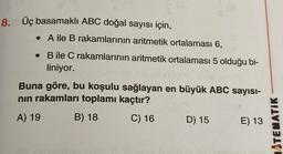 8. Üç basamaklı ABC doğal sayısı için,
. A ile B rakamlarının aritmetik ortalaması 6,
. Bile C rakamlarının aritmetik ortalaması 5 olduğu bi-
liniyor.
Buna göre, bu koşulu sağlayan en büyük ABC sayısı-
nın rakamları toplamı kaçtır?
A) 19
B) 18
C) 16 D) 15 E) 13
ATEMATIK