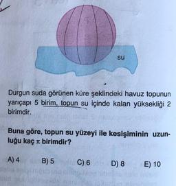 Durgun suda görünen küre şeklindeki havuz topunun
yarıçapı 5 birim, topun su içinde kalan yüksekliği 2
birimdir.
SU
Buna göre, topun su yüzeyi ile kesişiminin uzun-
luğu kaç birimdir?
A) 4
B) 5
C) 6
D) 8
E) 10