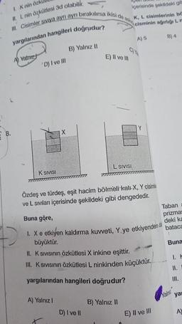 1. Knin özk
III. Cisimler Siviya ayrı ayrı bırakılırsa ikisi de ask
II. L nin özkütlesi 3d olabilir.
yargılarından hangileri doğrudur?
A Vatniz
'D) I ve III
K SIVISI
B) Yalnız II
E) II ve III
A) Yalnız I
L SIVISI
D) I ve II
içerisinde şekildeki gib
K, L cisimlerinin bö
cisminin ağırlığı L m
Özdeş ve türdeş, eşit hacim bölmeli kat+ X, Y cisimle
ve L sıvıları içerisinde şekildeki gibi dengededir.
A) 5
Y
Buna göre,
1. X e etkiyen kaldırma kuvveti, Y ye etkiyenden da
büyüktür.
II. K Sıvısının Özkütlesi X inkine eşittir.
III. K Sıvısının Özkütlesi L ninkinden küçüktür.
yargılarından hangileri doğrudur?
B) Yalnız II
E) II ve III
B) 4
Taban
prizmas
deki ka
bataca
Buna
1. F
11.
III.
Yalna
ya
A)