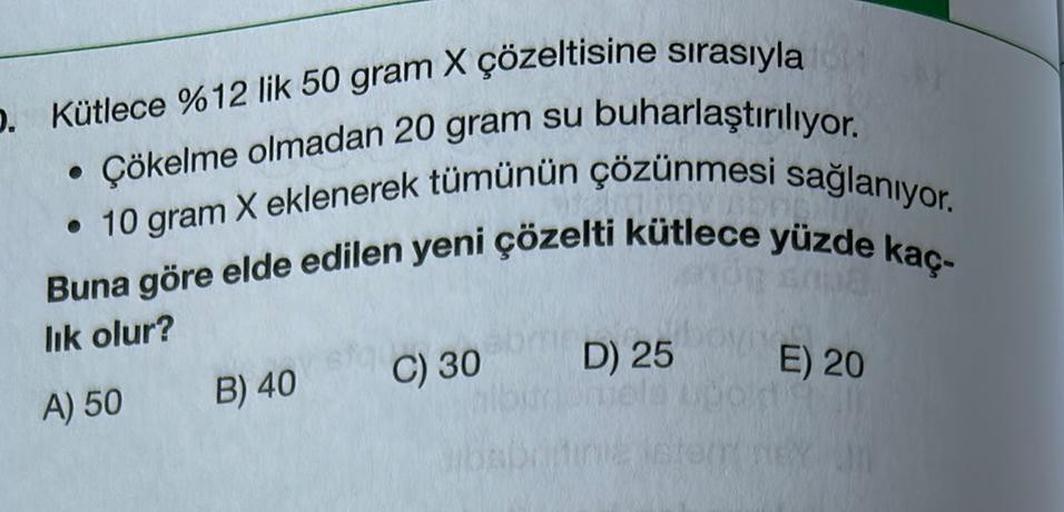 O. Kütlece % 12 lik 50 gram X çözeltisine sırasıyla
Çökelme olmadan 20 gram su buharlaştırılıyor.
• 10 gram X eklenerek tümünün çözünmesi sağlanıyor.
Buna göre elde edilen yeni çözelti kütlece yüzde kaç-
200
lık olur?
A) 50 B) 40
C) 30 D) 25
jete
E) 20