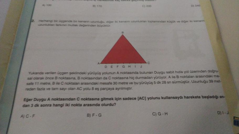 C) 200
A
Herhangi bir üçgende bir kenann uzunluğu, diğer iki kenarın uzunluklan toplamından küçük ve diğer iki kenarın
uzunluktan farkının mutlak değerinden büyüktür.
C
D) 240
DEFGHIJ
Yukanda verilen üçgen şeklindeki yürüyüş yolunun A noktasında bulunan Du