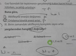 Gaz fazındaki bir tepkimenin gerçekleştiği kabın hacmi küçül-
tülürken, sıcaklığı artırılıyor.
TA
Buna göre,
Aktifleşme enerjisi değişmez.
Ortalama kinetik enerji artar. P
III. Birim zamandaki aktifleşmiş kompleks sayısı artar.
yargılarından hangileri doğrudur?
A) Yalnız T
M =
2
D) ve H
kot
B) Yalnız
E) I, II ve III
M =^
C) ve ll