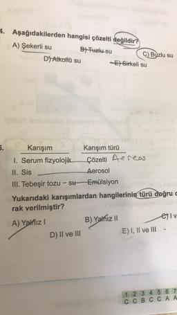 Borto
4. Aşağıdakilerden hangisi çözelti değildir?
B) Tuzlu su
5.
A) Şekerli su
D) Alkollü su
D) II ve III
C) Buzlu su
-ESirkeli su
Karışım
I. Serum fizyolojik
II. Sis
III. Tebeşir tozu - su
Yukarıdaki karışımlardan hangilerinin türü doğru c
rak verilmiştir?
A) Yalnız I
Karışım türü
Çözelti Aereas
Aerosol
Emülsiyon
B) Yalnız II
E) I, II ve III
ei v
1 2 3 4 5 6 7
CCBC CAA