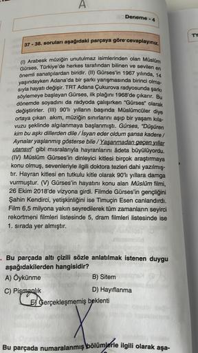 A
Deneme - 4
37-38. soruları aşağıdaki parçaya göre cevaplayınız.
(1) Arabesk müziğin unutulmaz isimlerinden olan Müslüm
Gürses, Türkiye'de herkes tarafından bilinen ve sevilen en
önemli sanatçılardan biridir. (II) Gürses'in 1967 yılında, 14
yaşındayken Ad