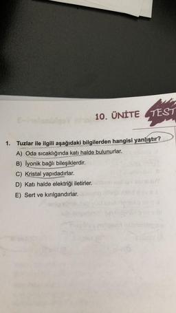 10. ÜNİTE TEST
1. Tuzlar ile ilgili aşağıdaki bilgilerden hangisi yanlıştır?
A) Oda sıcaklığında katı halde bulunurlar.
B) İyonik bağlı bileşiklerdir.
C) Kristal yapıdadırlar.
D) Katı halde elektriği iletirler.
E) Sert ve kırılgandırlar.