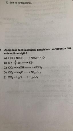 E) Sert ve kırılgandırlar.
2. Aşağıdaki tepkimelerden hangisinin sonucunda tuz
elde edilmemiştir?
→ NaCl + H₂O
KBr
→ NaHCO3
Na₂CO3
A) HCI + NaOH-
1
B) K + Br₂
2
C) CO2 + NaOH
D) CO2 + Na2O-
E) CO2 + H₂O -> H₂CO3
—
(HO)ED
itedd baz