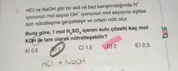 2.
HCI ve NaOH gibi bir asit ve baz karıştırıldığında H*
iyonunun mol sayısı OH iyonunun mol sayısına eşitse
tam nötralleşme gerçekleşir ve ortam nötr olur.
Buna göre, 1 mol H₂SO içeren sulu çözelti kaç mol
KOH ile tam olarak
4
nötralleşebilir?
A) 0,5
1
C) 1,5
HCI + NagH
D) 2
E) 2,5
625