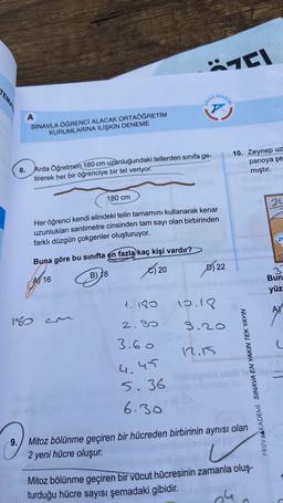 TEMAT
8.
A
SINAVLA ÖĞRENCİ ALACAK ORTAÖĞRETİM
KURUMLARINA İLİŞKİN DENEME
Arda Öğretmen 180 cm uzunluğundaki tellerden sınıfa ge-
tirerek her bir öğrenciye bir tel veriyor.
180 cm
Buna göre bu sınıfta en fazla kaç kişi vardır?
A 16
B) 18
€20
180CM
Her öğrenci kendi elindeki telin tamamını kullanarak kenar
uzunlukları santimetre cinsinden tam sayı olan birbirinden
farklı düzgün çokgenler oluşturuyor.
PRUVA
1.180
2.80
3.60
4.45
5.36
6.30
AKADEMI
10.18
D) 22
7C1
naras
9.20
10. Zeynep uz
panoya şe
mıştır.
PRUVAAKADEMÍ SINAVA EN YAKIN TEK YAYIN
12.15
Sribisigned shali lok
olan
9. Mitoz bölünme geçiren bir hücreden birbirinin aynısı
2 yeni hücre oluşur.
Mitoz bölünme geçiren bir vücut hücresinin zamanla oluş-
turduğu hücre sayısı şemadaki gibidir.
24
24
3
Bun
yüz
A
L