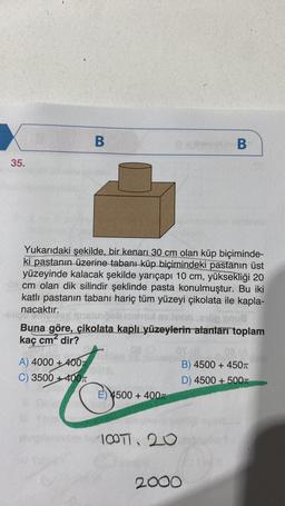 35.
B
Yukarıdaki şekilde, bir kenarı 30 cm olan küp biçiminde-
ki pastanın üzerine tabanı küp biçimindeki pastanın üst
yüzeyinde kalacak şekilde yarıçapı 10 cm, yüksekliği 20
I cm olan dik silindir şeklinde pasta konulmuştur. Bu iki
katlı pastanın tabanı hariç tüm yüzeyi çikolata ile kapla-
nacaktır.
A) 4000+400T
C) 3500+400
Buna göre, çikolata kaplı yüzeylerin alanları toplam
kaç cm² dir?
E) 4500+ 400T
B
100, 20
2000
B) 4500+ 450T
D) 4500 + 500T