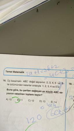 29+1=56+2
Luck
16. Üç basamaklı ABC doğal sayısının 2, 3, 4, 5 ve 6
ile bölümünden kalanlar sırasıyla 1, 2, 3, 4 ve 5 tir.
Buna göre, bu şartları sağlayan en küçük ABC sa-
yısının rakamları toplamı kaçtır?
A) 10
B) 11
Temel Matematik
C) 12
D) 13
E) 14
ver
120 600
18.