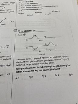 yaylarından X yayında
Atmanın Y yayına ileti-
gibidir.
ızından küçüktür.
nın hızı-eşit büyüklük-
, II ve III
11
C) I ve Il
52
aylarından X
e Z yaylarına
ndaki ilişki
Z>Y>X
b> a olduğuna göre,
I. X yayı Y den daha kalındır.
II. Atma Y yayında oluşturulmuştur.
III. İletilen atmanın hızı yansıyan atmanın hızından büyüktür.
yargılarından hangileri doğrudur?
A) Yalnız I
B) Yalnız II
rosy
reis
*******
D) I ve Il
FEN LİSELERİ İÇİN
Örnek: 6
X
X
Şekil-I
E) I ve III
B) 2
O
C) Yalnız III
3x
Şekil-II
Kalınlıkları farklı X, Y yayları O noktasından eklenerek X yayın-
da Şekil-I deki gibi bir atma oluşturuluyor. Atmanın Y yayına
iletileni ve X e yansıması Şekil-Il deki gibidir.
Y
Yansıyan atmanın hızı 6 m/s büyüklüğünde olduğuna göre,
iletilen atmanın hızı kaç m/s büyüklüğündedir?
A) 1
C) 3
D) 4
E) 5