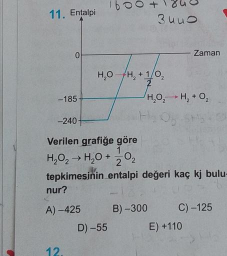 11. Entalpi
0
-185
-240+
12.
00
H₂O-H₂ + 1/0₂
2
2
D)-55
3440
Verilen grafiğe göre
1
H₂O₂ → H₂O + 20₂
tepkimesinin entalpi değeri kaç kj bulu-
nur?
A)-425
H₂O₂H₂ + O₂
H₂O5-SH54
B)-300
Zaman
C) -125
E) +110